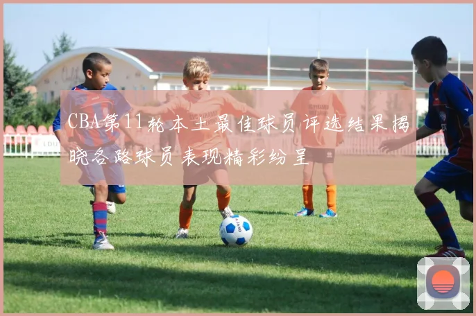 CBA第11轮本土最佳球员评选结果揭晓各路球员表现精彩纷呈