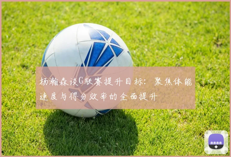 杨瀚森谈G联赛提升目标：聚焦体能速度与得分效率的全面提升