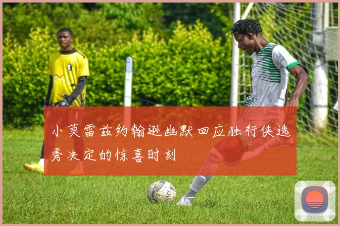 小莫雷兹约翰逊幽默回应独行侠选秀决定的惊喜时刻