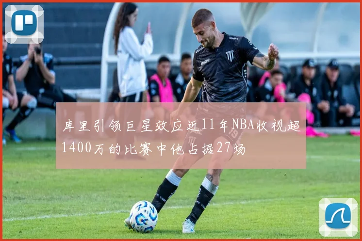 库里引领巨星效应近11年NBA收视超1400万的比赛中他占据27场