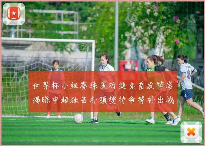 世界杯小组赛韩国对捷克首发阵容揭晓中超独苗朴镇燮待命替补出战