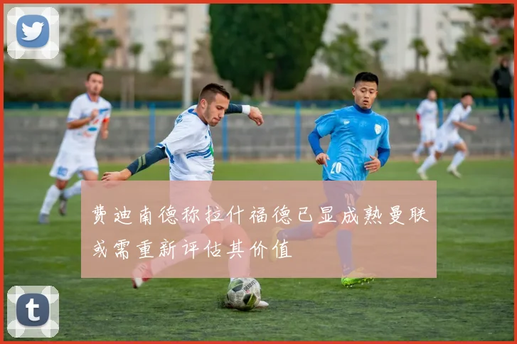 费迪南德称拉什福德已显成熟曼联或需重新评估其价值