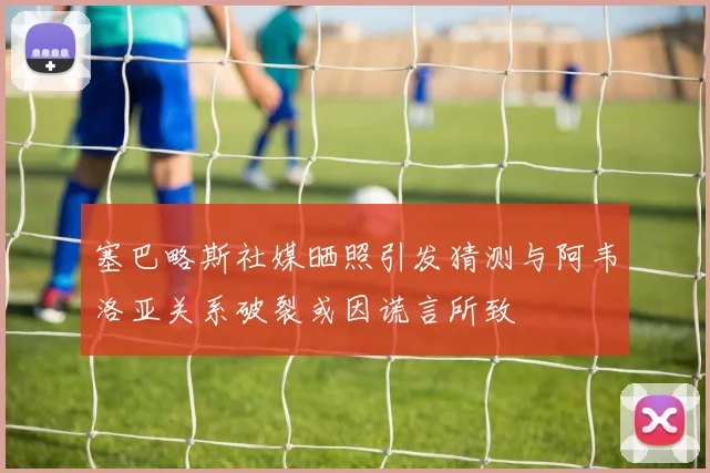 塞巴略斯社媒晒照引发猜测与阿韦洛亚关系破裂或因谎言所致