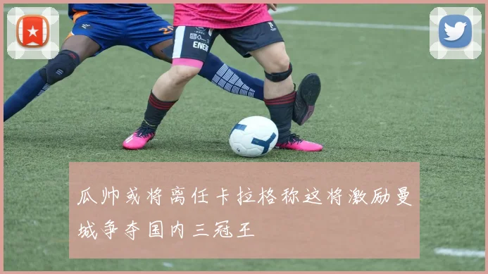 瓜帅或将离任卡拉格称这将激励曼城争夺国内三冠王