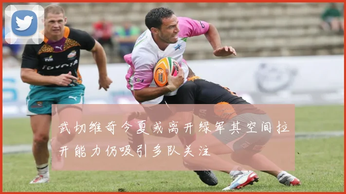 武切维奇今夏或离开绿军其空间拉开能力仍吸引多队关注