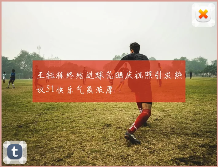 王钰栋终结进球荒晒庆祝照引发热议51快乐气氛浓厚