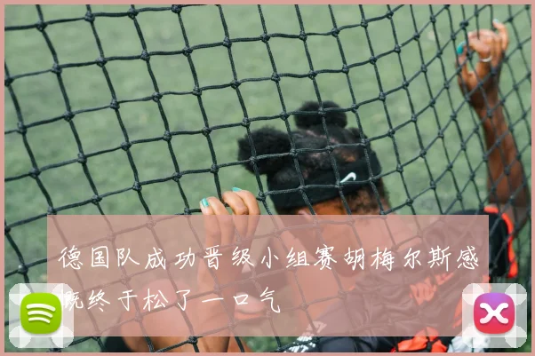 德国队成功晋级小组赛胡梅尔斯感慨终于松了一口气
