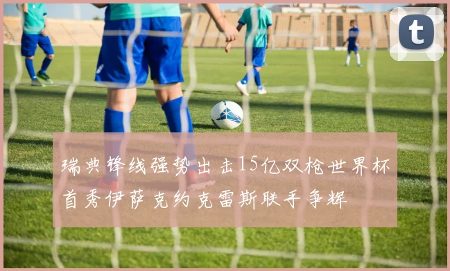 瑞典锋线强势出击15亿双枪世界杯首秀伊萨克约克雷斯联手争辉