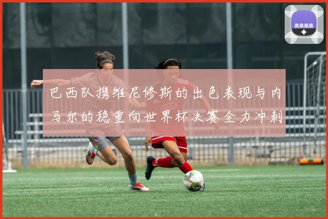 巴西队携维尼修斯的出色表现与内马尔的稳重向世界杯决赛全力冲刺