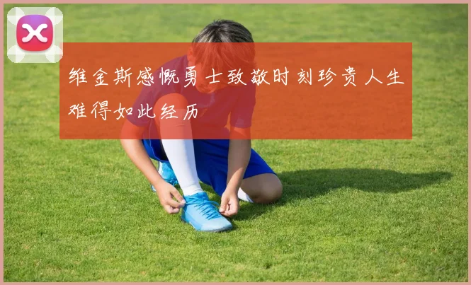 维金斯感慨勇士致敬时刻珍贵人生难得如此经历