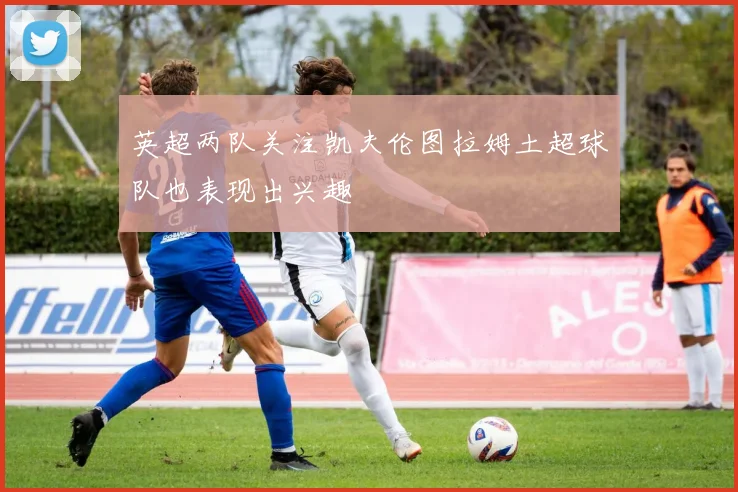 英超两队关注凯夫伦图拉姆土超球队也表现出兴趣