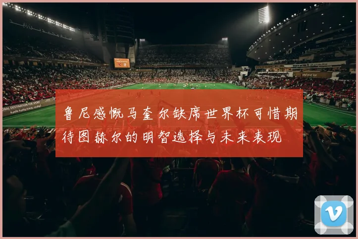 鲁尼感慨马奎尔缺席世界杯可惜期待图赫尔的明智选择与未来表现