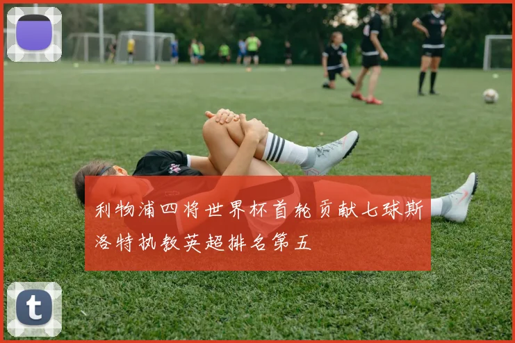 利物浦四将世界杯首轮贡献七球斯洛特执教英超排名第五