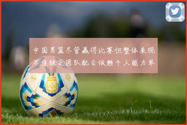 中国男篮尽管赢得比赛但整体表现不佳缺乏团队配合依赖个人能力单打成效有限