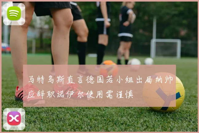 马特乌斯直言德国若小组出局纳帅应辞职诺伊尔使用需谨慎