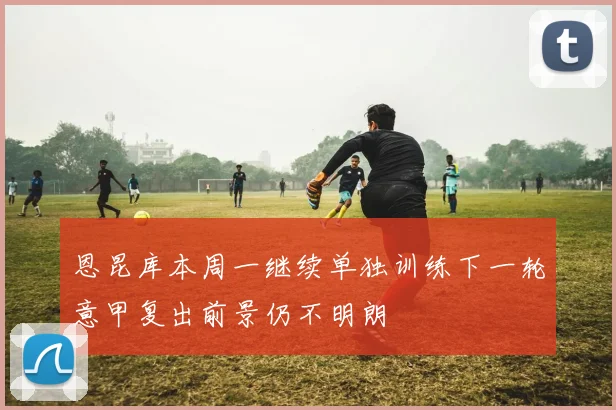 恩昆库本周一继续单独训练下一轮意甲复出前景仍不明朗