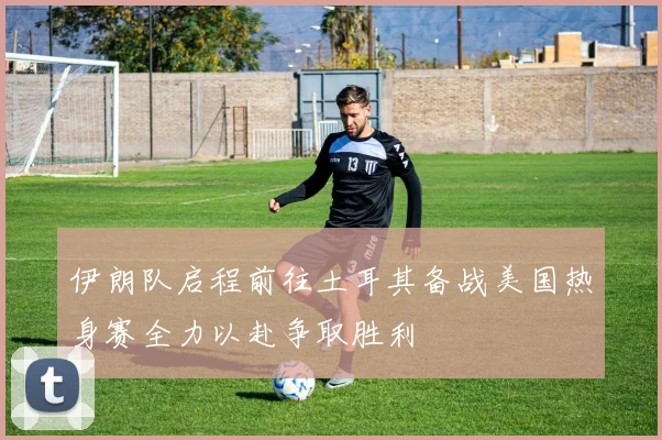 伊朗队启程前往土耳其备战美国热身赛全力以赴争取胜利
