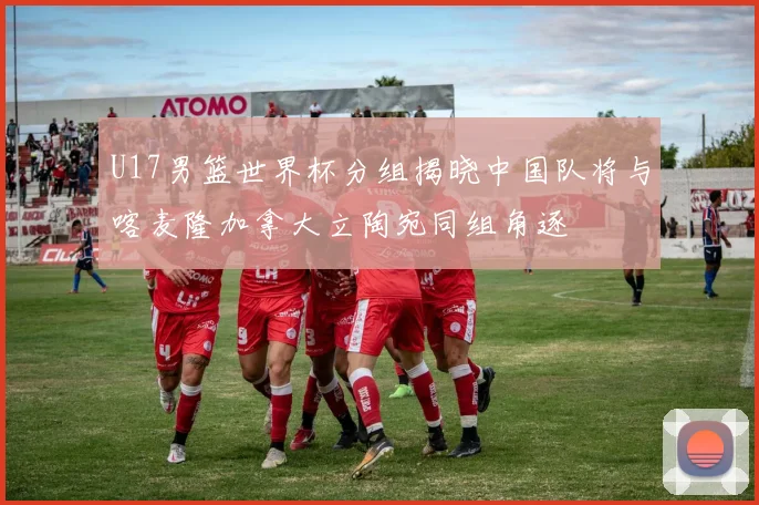 U17男篮世界杯分组揭晓中国队将与喀麦隆加拿大立陶宛同组角逐
