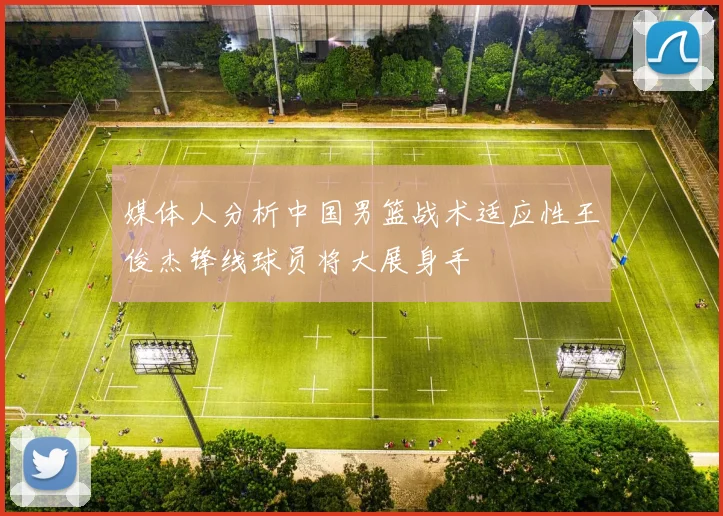 媒体人分析中国男篮战术适应性王俊杰锋线球员将大展身手