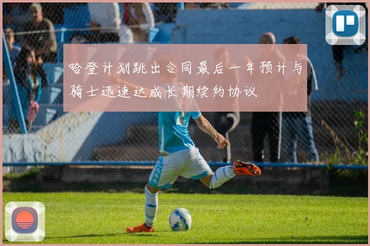 哈登计划跳出合同最后一年预计与骑士迅速达成长期续约协议