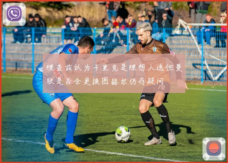 理查兹认为卡里克是理想人选但曼联是否会更换图赫尔仍存疑问